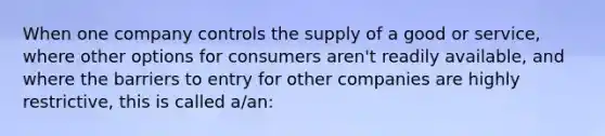 When one company controls the supply of a good or service, where other options for consumers aren't readily available, and where the barriers to entry for other companies are highly restrictive, this is called a/an: