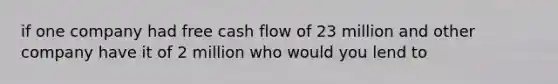 if one company had free cash flow of 23 million and other company have it of 2 million who would you lend to