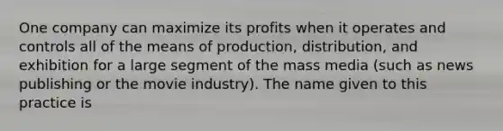 One company can maximize its profits when it operates and controls all of the means of production, distribution, and exhibition for a large segment of the mass media (such as news publishing or the movie industry). The name given to this practice is