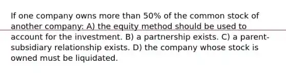 If one company owns more than 50% of the common stock of another company: A) the equity method should be used to account for the investment. B) a partnership exists. C) a parent-subsidiary relationship exists. D) the company whose stock is owned must be liquidated.