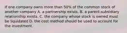 If one company owns more than 50% of the common stock of another company A. a partnership exists. B. a parent-subsidiary relationship exists. C. the company whose stock is owned must be liquidated D. the cost method should be used to account for the investment.