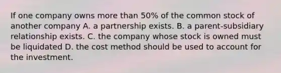 If one company owns <a href='https://www.questionai.com/knowledge/keWHlEPx42-more-than' class='anchor-knowledge'>more than</a> 50% of the common stock of another company A. a partnership exists. B. a parent-subsidiary relationship exists. C. the company whose stock is owned must be liquidated D. the cost method should be used to account for the investment.