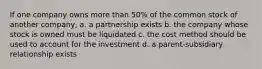 If one company owns more than 50% of the common stock of another company, a. a partnership exists b. the company whose stock is owned must be liquidated c. the cost method should be used to account for the investment d. a parent-subsidiary relationship exists