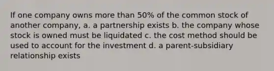 If one company owns more than 50% of the common stock of another company, a. a partnership exists b. the company whose stock is owned must be liquidated c. the cost method should be used to account for the investment d. a parent-subsidiary relationship exists