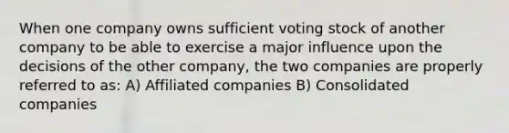 When one company owns sufficient voting stock of another company to be able to exercise a major influence upon the decisions of the other company, the two companies are properly referred to as: A) Affiliated companies B) Consolidated companies