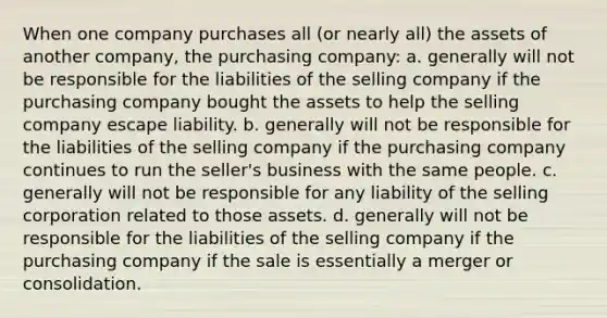 When one company purchases all (or nearly all) the assets of another company, the purchasing company: a. generally will not be responsible for the liabilities of the selling company if the purchasing company bought the assets to help the selling company escape liability. b. generally will not be responsible for the liabilities of the selling company if the purchasing company continues to run the seller's business with the same people. c. generally will not be responsible for any liability of the selling corporation related to those assets. d. generally will not be responsible for the liabilities of the selling company if the purchasing company if the sale is essentially a merger or consolidation.