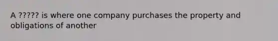 A ????? is where one company purchases the property and obligations of another