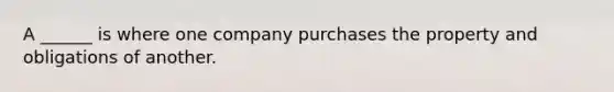 A ______ is where one company purchases the property and obligations of another.