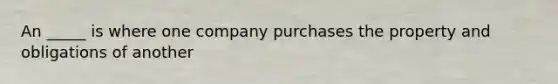 An _____ is where one company purchases the property and obligations of another