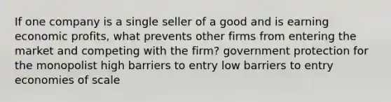 If one company is a single seller of a good and is earning economic profits, what prevents other firms from entering the market and competing with the firm? government protection for the monopolist high barriers to entry low barriers to entry economies of scale