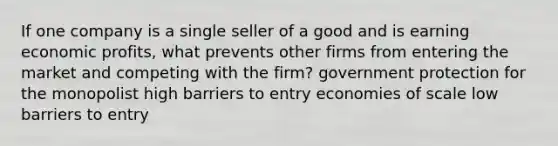 If one company is a single seller of a good and is earning economic profits, what prevents other firms from entering the market and competing with the firm? government protection for the monopolist high barriers to entry economies of scale low barriers to entry