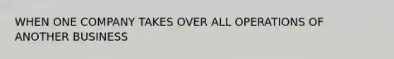 WHEN ONE COMPANY TAKES OVER ALL OPERATIONS OF ANOTHER BUSINESS