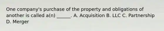 One company's purchase of the property and obligations of another is called a(n) ______. A. Acquisition B. LLC C. Partnership D. Merger