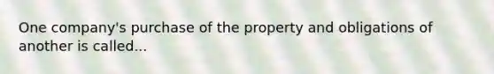 One company's purchase of the property and obligations of another is called...