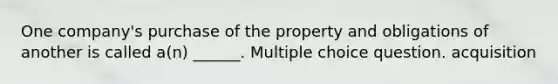 One company's purchase of the property and obligations of another is called a(n) ______. Multiple choice question. acquisition