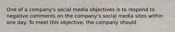 One of a company's social media objectives is to respond to negative comments on the company's social media sites within one day. To meet this objective, the company should