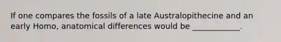 If one compares the fossils of a late Australopithecine and an early Homo, anatomical differences would be ____________.