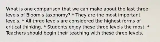 What is one comparison that we can make about the last three levels of Bloom's taxonomy? * They are the most important levels. * All three levels are considered the highest forms of critical thinking. * Students enjoy these three levels the most. * Teachers should begin their teaching with these three levels.