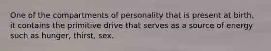 One of the compartments of personality that is present at birth, it contains the primitive drive that serves as a source of energy such as hunger, thirst, sex.