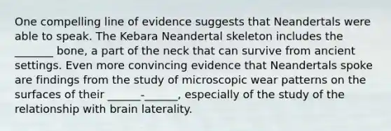 One compelling line of evidence suggests that Neandertals were able to speak. The Kebara Neandertal skeleton includes the _______ bone, a part of the neck that can survive from ancient settings. Even more convincing evidence that Neandertals spoke are findings from the study of microscopic wear patterns on the surfaces of their ______-______, especially of the study of the relationship with brain laterality.