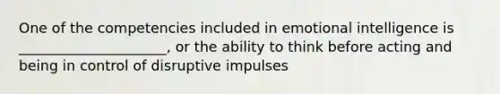 One of the competencies included in emotional intelligence is _____________________, or the ability to think before acting and being in control of disruptive impulses