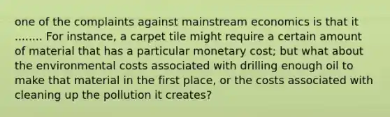 one of the complaints against mainstream economics is that it ........ For instance, a carpet tile might require a certain amount of material that has a particular monetary cost; but what about the environmental costs associated with drilling enough oil to make that material in the first place, or the costs associated with cleaning up the pollution it creates?