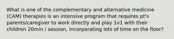What is one of the complementary and alternative medicine (CAM) therapies is an intensive program that requires pt's parents/caregiver to work directly and play 1v1 with their children 20min / session, incorporating lots of time on the floor?