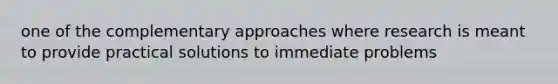 one of the complementary approaches where research is meant to provide practical solutions to immediate problems