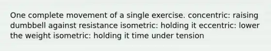 One complete movement of a single exercise. concentric: raising dumbbell against resistance isometric: holding it eccentric: lower the weight isometric: holding it time under tension