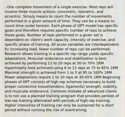 - One complete movement of a single exercise. Most reps will involve three muscle actions: concentric, isometric, and eccentric. Simply means to count the number of movements performed in a given amount of time. They can be a means to count time under tension. Each phase of OPT model has specific goals and therefore requires specific number of reps to achieve these goals. Number of reps performed in a given set is dependent on client's work capacity, intensity of exercise, and specific phase of training. All acute variables are interdependent. Ex increasing load, fewer number of reps can be performed. Research shows training in a specific rep range yields specific adaptations. Muscular endurance and stabilization is best achieved by performing 12 to 20 reps at 50 to 70% 1RM Hypertrophy best achieved using 6 to 12 reps at 75 to 85% 1RM Maximal strength is achieved from 1 to 5 at 85 to 100% 1RM Power adaptations require 1 to 10 reps at 30-45% 1RM Beginning phases of OPT consists of high rep schemes necessary to build proper connective tissue(tendons, ligaments) strength, stability, and muscular endurance. Common mistake of advanced clients is to not use a planned training program that provides periods of low-rep training alternated with periods of high-rep training. Higher intensities of training can only be sustained for a short period without running the risk of overtraining.