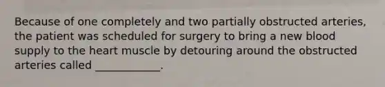 Because of one completely and two partially obstructed arteries, the patient was scheduled for surgery to bring a new blood supply to the heart muscle by detouring around the obstructed arteries called ____________.