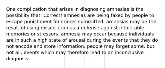 One complication that arises in diagnosing amnesias is the possibility that: Correct! amnesias are being faked by people to escape punishment for crimes committed. amnesias may be the result of using dissociation as a defense against intolerable memories or stressors. amnesia may occur because individuals are in such a high state of arousal during the events that they do not encode and store information. people may forget some, but not all, events which may therefore lead to an inconclusive diagnosis.