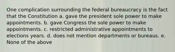 One complication surrounding the federal bureaucracy is the fact that the Constitution a. gave the president sole power to make appointments. b. gave Congress the sole power to make appointments. c. restricted administrative appointments to elections years. d. does not mention departments or bureaus. e. None of the above