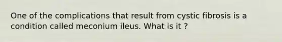 One of the complications that result from cystic fibrosis is a condition called meconium ileus. What is it ?