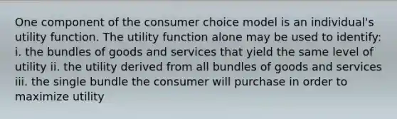 One component of the consumer choice model is an individual's utility function. The utility function alone may be used to identify: i. the bundles of goods and services that yield the same level of utility ii. the utility derived from all bundles of goods and services iii. the single bundle the consumer will purchase in order to maximize utility