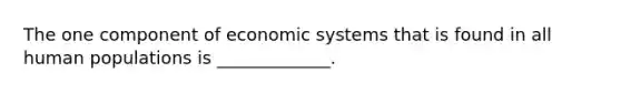 The one component of economic systems that is found in all human populations is _____________.