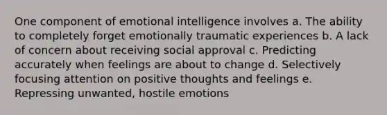 One component of emotional intelligence involves a. The ability to completely forget emotionally traumatic experiences b. A lack of concern about receiving social approval c. Predicting accurately when feelings are about to change d. Selectively focusing attention on positive thoughts and feelings e. Repressing unwanted, hostile emotions