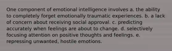 One component of emotional intelligence involves a. the ability to completely forget emotionally traumatic experiences. b. a lack of concern about receiving social approval. c. predicting accurately when feelings are about to change. d. selectively focusing attention on positive thoughts and feelings. e. repressing unwanted, hostile emotions.