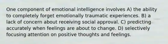 One component of emotional intelligence involves A) the ability to completely forget emotionally traumatic experiences. B) a lack of concern about receiving social approval. C) predicting accurately when feelings are about to change. D) selectively focusing attention on positive thoughts and feelings.