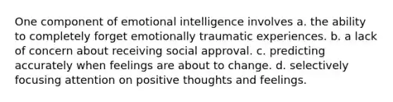 One component of emotional intelligence involves a. the ability to completely forget emotionally traumatic experiences. b. a lack of concern about receiving social approval. c. predicting accurately when feelings are about to change. d. selectively focusing attention on positive thoughts and feelings.