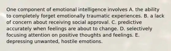 One component of emotional intelligence involves A. the ability to completely forget emotionally traumatic experiences. B. a lack of concern about receiving social approval. C. predictive accurately when feelings are about to change. D. selectively focusing attention on positive thoughts and feelings. E. depressing unwanted, hostile emotions.