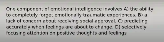 One component of emotional intelligence involves A) the ability to completely forget emotionally traumatic experiences. B) a lack of concern about receiving social approval. C) predicting accurately when feelings are about to change. D) selectively focusing attention on positive thoughts and feelings