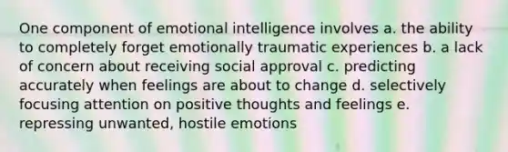 One component of emotional intelligence involves a. the ability to completely forget emotionally traumatic experiences b. a lack of concern about receiving social approval c. predicting accurately when feelings are about to change d. selectively focusing attention on positive thoughts and feelings e. repressing unwanted, hostile emotions