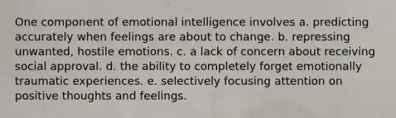 One component of emotional intelligence involves a. predicting accurately when feelings are about to change. b. repressing unwanted, hostile emotions. c. a lack of concern about receiving social approval. d. the ability to completely forget emotionally traumatic experiences. e. selectively focusing attention on positive thoughts and feelings.