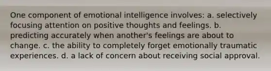 One component of emotional intelligence involves: a. selectively focusing attention on positive thoughts and feelings. b. predicting accurately when another's feelings are about to change. c. the ability to completely forget emotionally traumatic experiences. d. a lack of concern about receiving social approval.