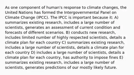 As one component of human's response to climate changes, the United Nations has formed the Intergovernmental Panel on Climate Change (IPCC). The IPCC is important because it: A) summarizes existing research, includes a large number of scientists, generates an assessment of current condition and forecasts of different scenarios. B) conducts new research, includes limited number of highly respected scientists, details a climate plan for each country C) summarizes existing research, includes a large number of scientists, details a climate plan for each country D) includes a large number of scientists, details a climate plan for each country, has authority to impose fines E) summarizes existing research, includes a large number of scientists, generates predictions of our mostly likely future.