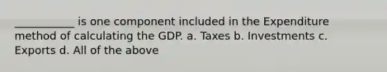 ___________ is one component included in the Expenditure method of calculating the GDP. a. Taxes b. Investments c. Exports d. All of the above