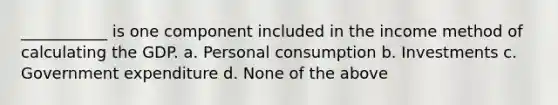 ___________ is one component included in the income method of calculating the GDP. a. Personal consumption b. Investments c. Government expenditure d. None of the above