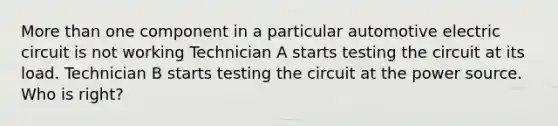 More than one component in a particular automotive electric circuit is not working Technician A starts testing the circuit at its load. Technician B starts testing the circuit at the power source. Who is right?