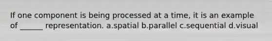 If one component is being processed at a time, it is an example of ______ representation. a.spatial b.parallel c.sequential d.visual